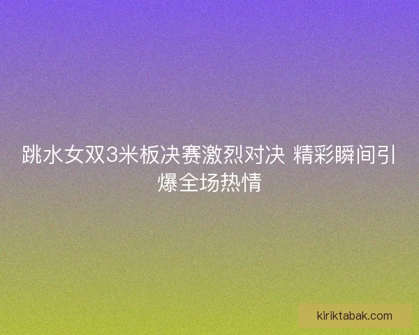 跳水女双3米板决赛激烈对决 精彩瞬间引爆全场热情