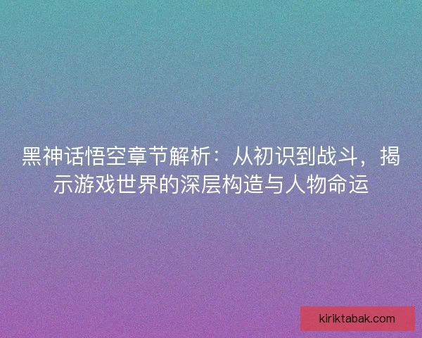黑神话悟空章节解析：从初识到战斗，揭示游戏世界的深层构造与人物命运