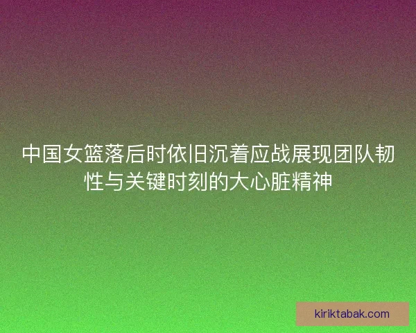 中国女篮落后时依旧沉着应战展现团队韧性与关键时刻的大心脏精神