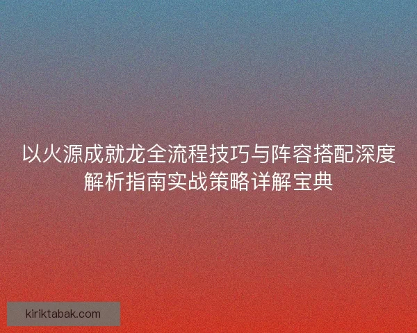 以火源成就龙全流程技巧与阵容搭配深度解析指南实战策略详解宝典