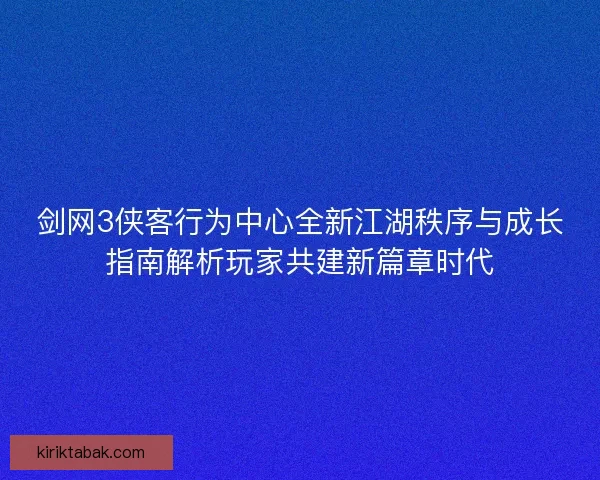 剑网3侠客行为中心全新江湖秩序与成长指南解析玩家共建新篇章时代