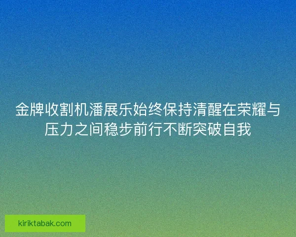 金牌收割机潘展乐始终保持清醒在荣耀与压力之间稳步前行不断突破自我