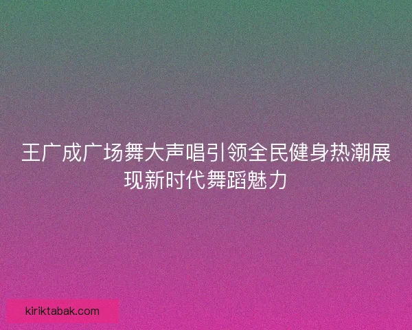 王广成广场舞大声唱引领全民健身热潮展现新时代舞蹈魅力