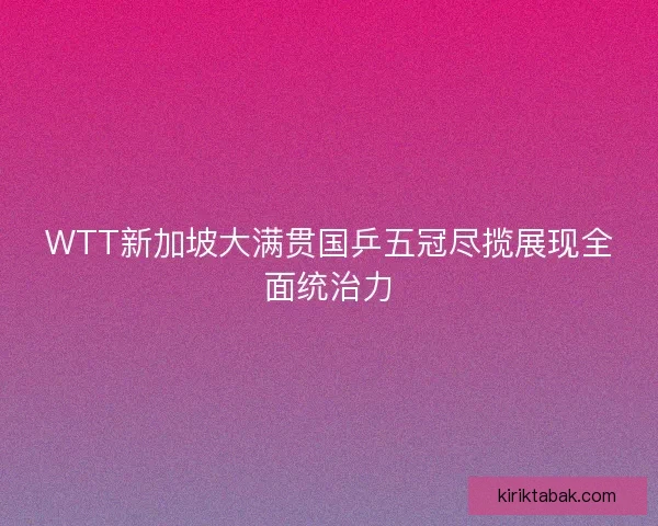 WTT新加坡大满贯国乒五冠尽揽展现全面统治力