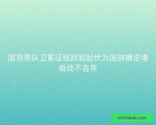 国羽男队卫冕征程跌宕起伏为国拼搏逆境奋战不言弃