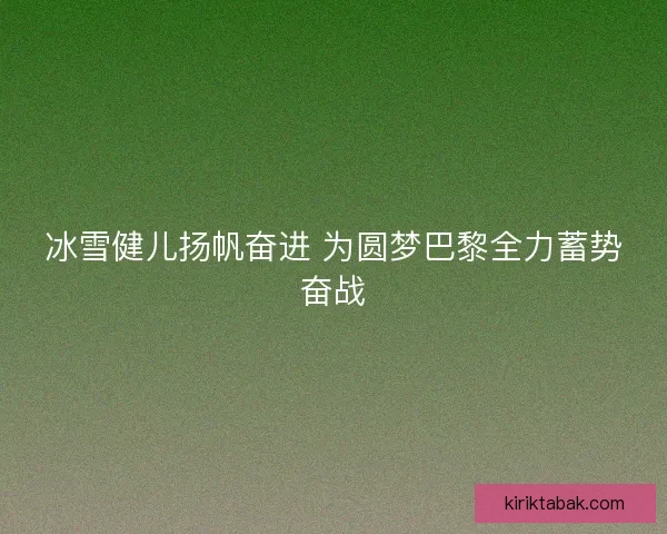 冰雪健儿扬帆奋进 为圆梦巴黎全力蓄势奋战