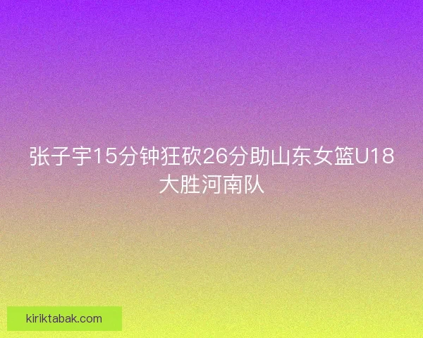 张子宇15分钟狂砍26分助山东女篮U18大胜河南队