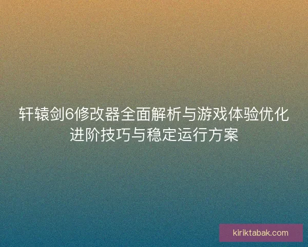 轩辕剑6修改器全面解析与游戏体验优化进阶技巧与稳定运行方案