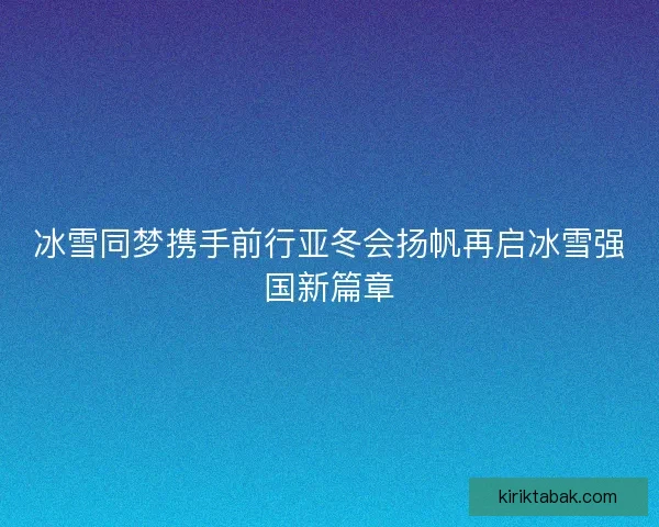 冰雪同梦携手前行亚冬会扬帆再启冰雪强国新篇章